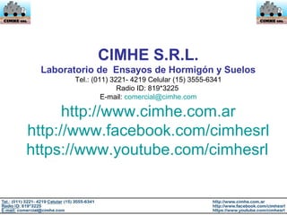 CIMHE S.R.L.
Laboratorio de Ensayos de Hormigón y Suelos
Tel.: (011) 3221- 4219 Celular (15) 3555-6341
Radio ID: 819*3225
E-mail: comercial@cimhe.com
http://www.cimhe.com.ar
http://www.facebook.com/cimhesrl
https://www.youtube.com/cimhesrl
 