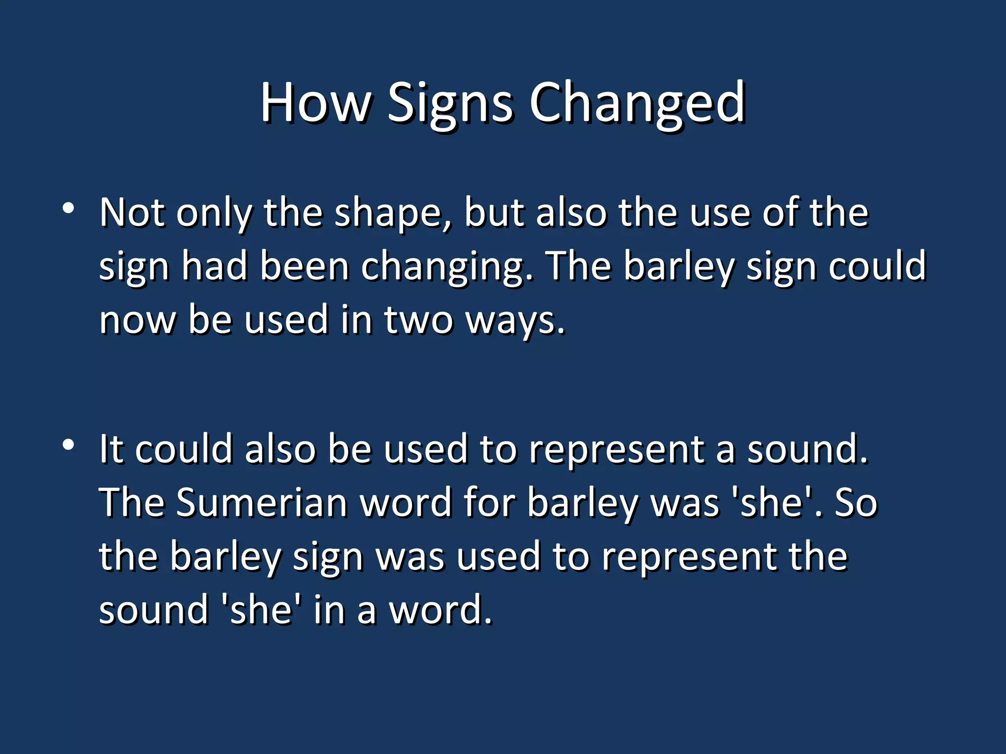 How Signs ChangedHow Signs Changed
• Not only the shape, but also the use of theNot only the shape, but also the use of the
sign had been changing. The barley sign couldsign had been changing. The barley sign could
now be used in two ways.now be used in two ways.
• It could also be used to represent a sound.It could also be used to represent a sound.
The Sumerian word for barley was 'she'. SoThe Sumerian word for barley was 'she'. So
the barley sign was used to represent thethe barley sign was used to represent the
sound 'she' in a word.sound 'she' in a word.
 