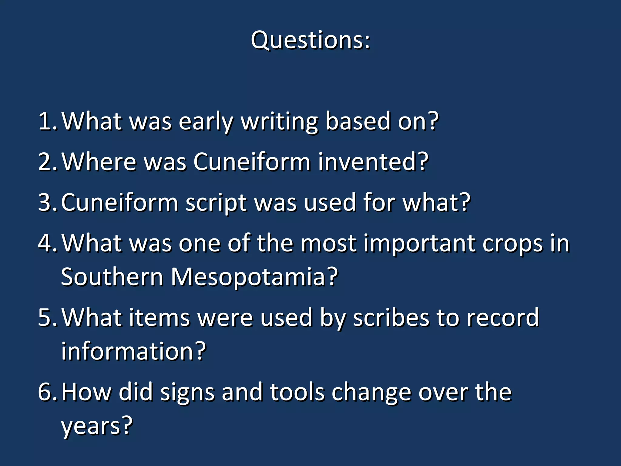 Questions:Questions:
1.1.What was early writing based on?What was early writing based on?
2.2.Where was Cuneiform invented?Where was Cuneiform invented?
3.3.Cuneiform script was used for what?Cuneiform script was used for what?
4.4.What was one of the most important crops inWhat was one of the most important crops in
Southern Mesopotamia?Southern Mesopotamia?
5.5.What items were used by scribes to recordWhat items were used by scribes to record
information?information?
6.6.How did signs and tools change over theHow did signs and tools change over the
years?years?
 