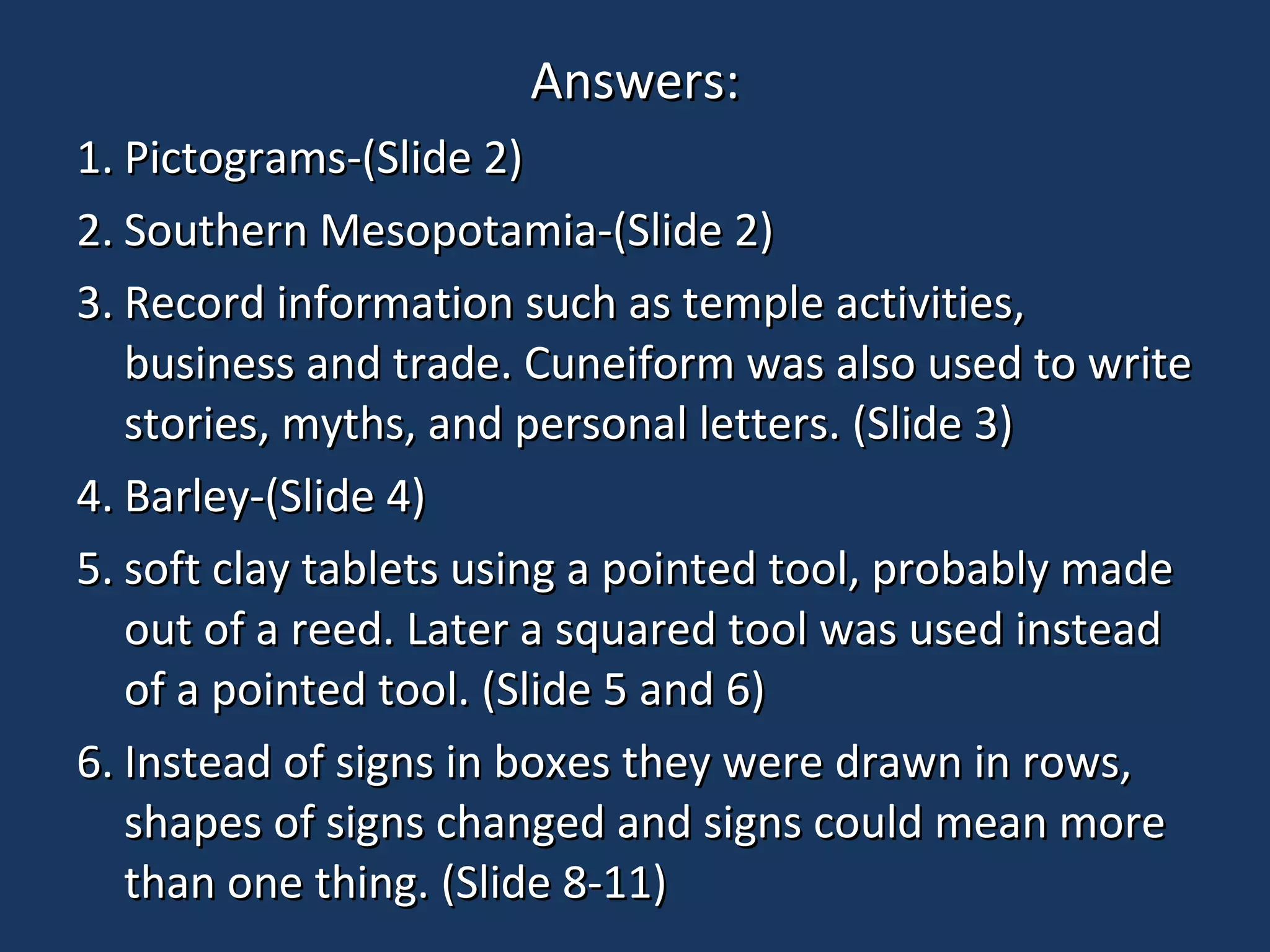 Answers:Answers:
1.1. Pictograms-(Slide 2)Pictograms-(Slide 2)
2.2. Southern Mesopotamia-(Slide 2)Southern Mesopotamia-(Slide 2)
3.3. Record information such as temple activities,Record information such as temple activities,
business and trade. Cuneiform was also used to writebusiness and trade. Cuneiform was also used to write
stories, myths, and personal letters. (Slide 3)stories, myths, and personal letters. (Slide 3)
4.4. Barley-(Slide 4)Barley-(Slide 4)
5.5. soft clay tablets using a pointed tool, probably madesoft clay tablets using a pointed tool, probably made
out of a reed. Later a squared tool was used insteadout of a reed. Later a squared tool was used instead
of a pointed tool. (Slide 5 and 6)of a pointed tool. (Slide 5 and 6)
6.6. Instead of signs in boxes they were drawn in rows,Instead of signs in boxes they were drawn in rows,
shapes of signs changed and signs could mean moreshapes of signs changed and signs could mean more
than one thing. (Slide 8-11)than one thing. (Slide 8-11)
 