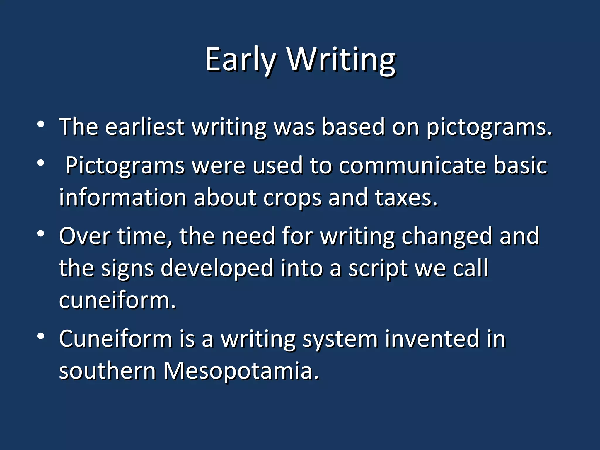 Early WritingEarly Writing
• The earliest writing was based on pictograms.The earliest writing was based on pictograms.
• Pictograms were used to communicate basicPictograms were used to communicate basic
information about crops and taxes.information about crops and taxes.
• Over time, the need for writing changed andOver time, the need for writing changed and
the signs developed into a script we callthe signs developed into a script we call
cuneiform.cuneiform.
• Cuneiform is a writing system invented inCuneiform is a writing system invented in
southern Mesopotamia.southern Mesopotamia.
 