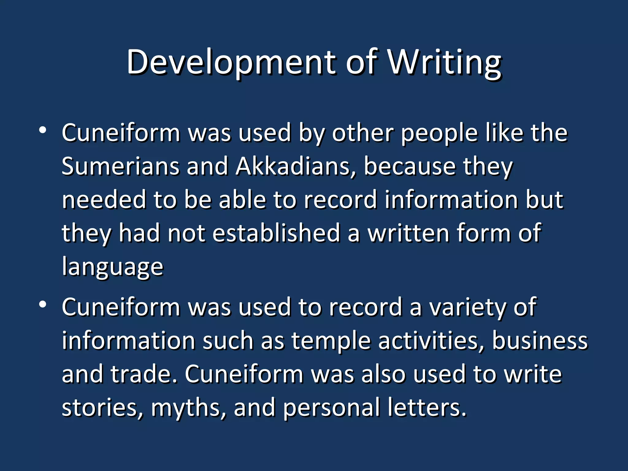 Development of WritingDevelopment of Writing
• Cuneiform was used by other people like theCuneiform was used by other people like the
Sumerians and Akkadians, because theySumerians and Akkadians, because they
needed to be able to record information butneeded to be able to record information but
they had not established a written form ofthey had not established a written form of
languagelanguage
• Cuneiform was used to record a variety ofCuneiform was used to record a variety of
information such as temple activities, businessinformation such as temple activities, business
and trade. Cuneiform was also used to writeand trade. Cuneiform was also used to write
stories, myths, and personal letters.stories, myths, and personal letters.
 