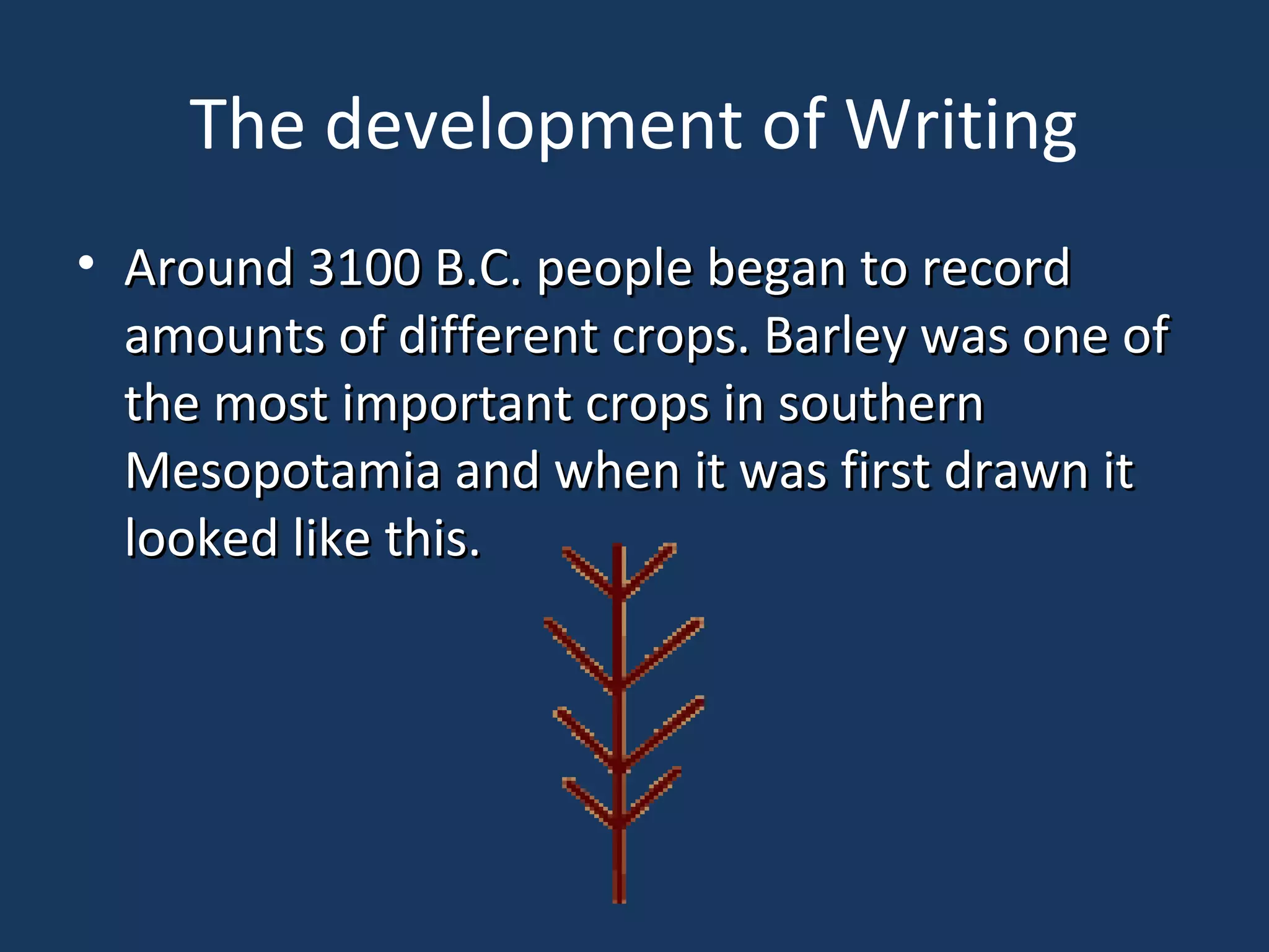 The development of Writing
• Around 3100 B.C. people began to recordAround 3100 B.C. people began to record
amounts of different crops. Barley was one ofamounts of different crops. Barley was one of
the most important crops in southernthe most important crops in southern
Mesopotamia and when it was first drawn itMesopotamia and when it was first drawn it
looked like this.looked like this.
 