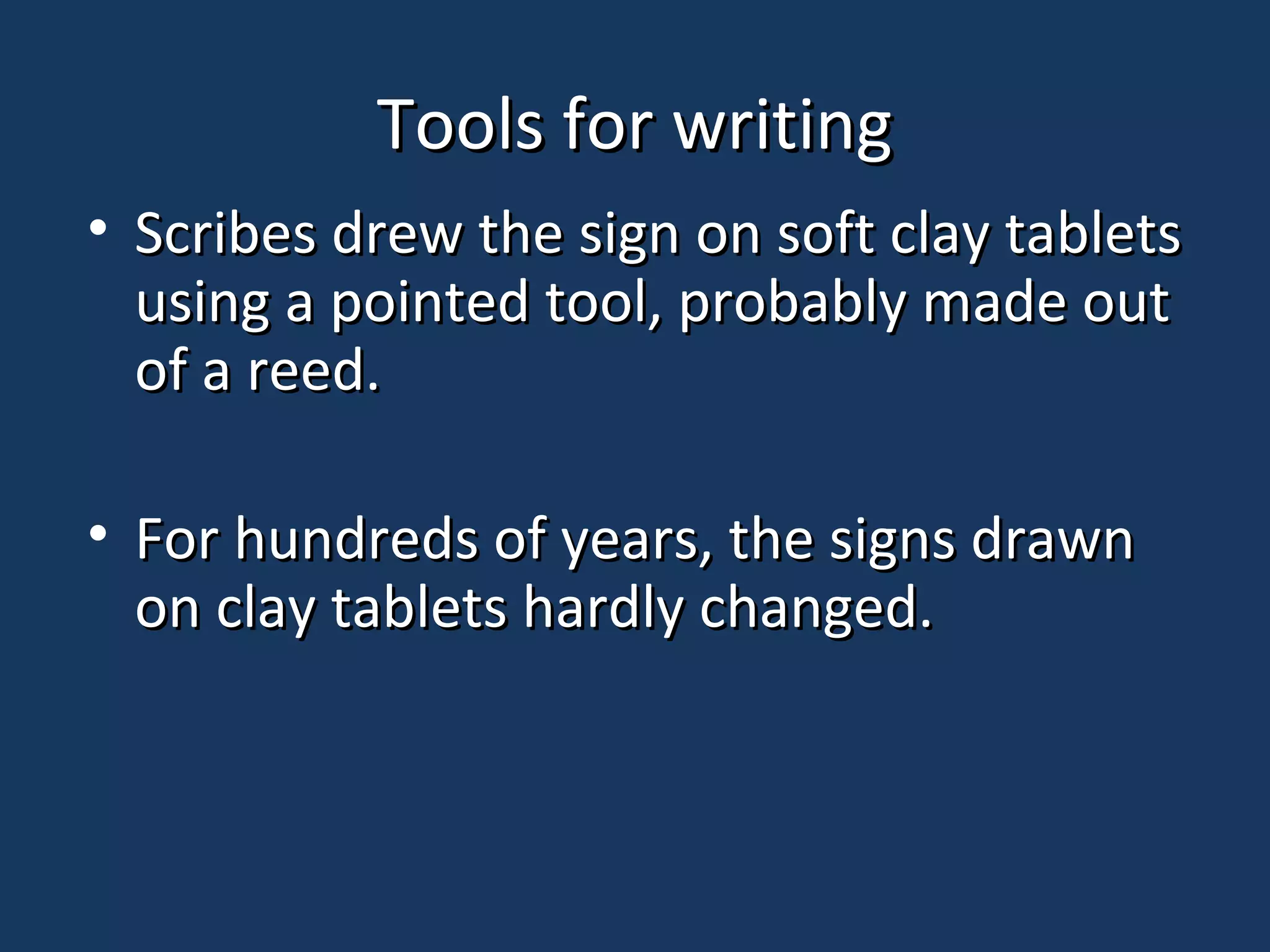 Tools for writingTools for writing
• Scribes drew the sign on soft clay tabletsScribes drew the sign on soft clay tablets
using a pointed tool, probably made outusing a pointed tool, probably made out
of a reed.of a reed.
• For hundreds of years, the signs drawnFor hundreds of years, the signs drawn
on clay tablets hardly changed.on clay tablets hardly changed.
 