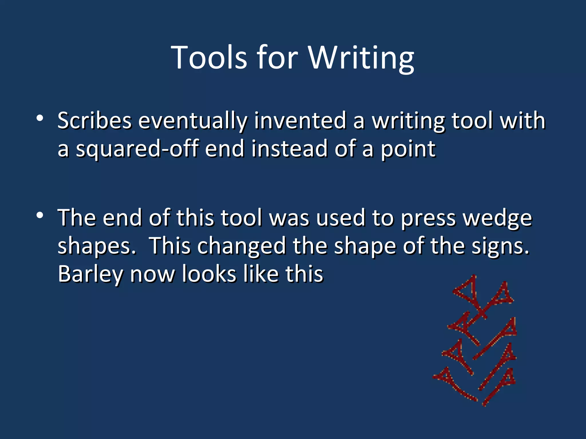 Tools for Writing
• Scribes eventually invented a writing tool withScribes eventually invented a writing tool with
a squared-off end instead of a pointa squared-off end instead of a point
• The end of this tool was used to press wedgeThe end of this tool was used to press wedge
shapes. This changed the shape of the signs.shapes. This changed the shape of the signs.
Barley now looks like thisBarley now looks like this
 