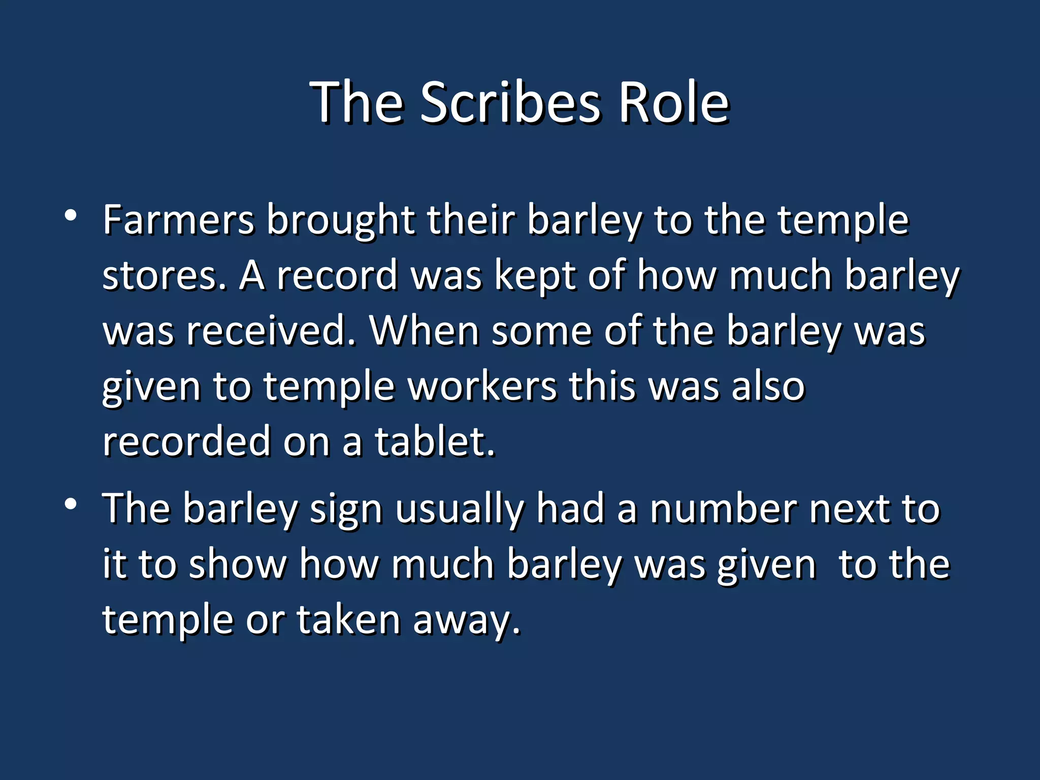 The Scribes RoleThe Scribes Role
• Farmers brought their barley to the templeFarmers brought their barley to the temple
stores. A record was kept of how much barleystores. A record was kept of how much barley
was received. When some of the barley waswas received. When some of the barley was
given to temple workers this was alsogiven to temple workers this was also
recorded on a tablet.recorded on a tablet.
• The barley sign usually had a number next toThe barley sign usually had a number next to
it to show how much barley was given to theit to show how much barley was given to the
temple or taken away.temple or taken away.
 