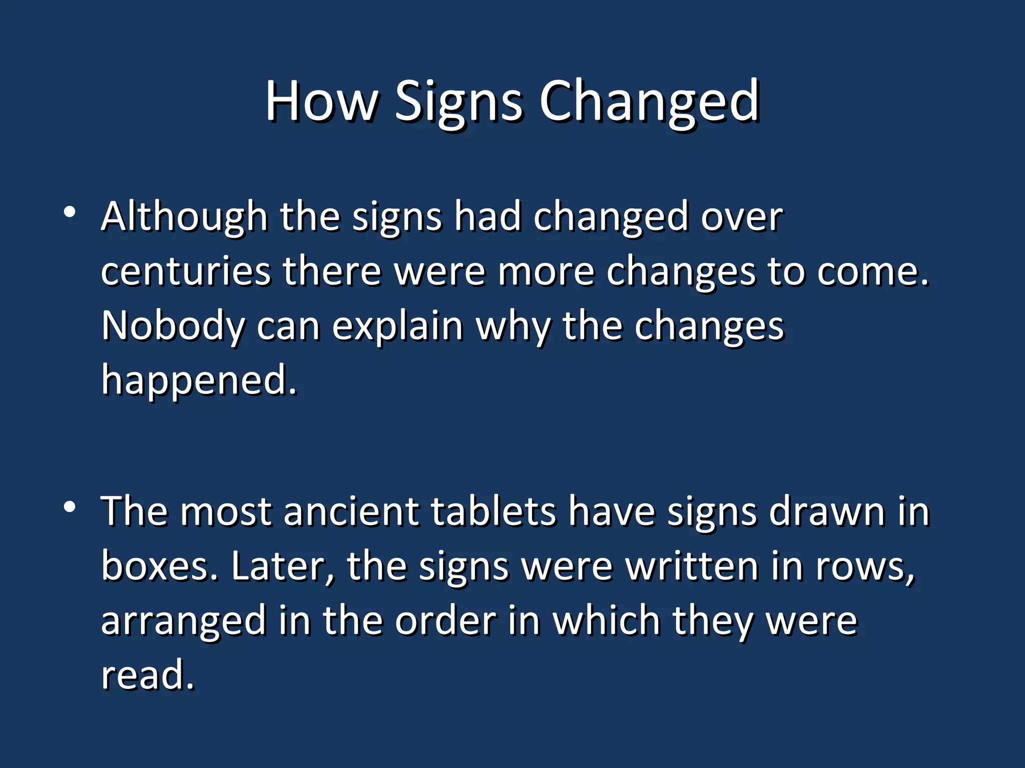 How Signs ChangedHow Signs Changed
• Although the signs had changed overAlthough the signs had changed over
centuries there were more changes to come.centuries there were more changes to come.
Nobody can explain why the changesNobody can explain why the changes
happened.happened.
• The most ancient tablets have signs drawn inThe most ancient tablets have signs drawn in
boxes. Later, the signs were written in rows,boxes. Later, the signs were written in rows,
arranged in the order in which they werearranged in the order in which they were
read.read.
 