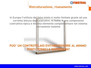 19
www.finstral.com ©
WWW.FINSTRAL.COM
In Europa l‘utilizzo del falso telaio è molto limitato grazie ad una
corretta lettura degli esecutivi, in Italia, è una componente
costruttiva tipica e diventa elemento complementare nel sistema
serramento isolante
PUO‘ UN CONTROTELAIO EVITARE/RIDURRE AL MINIMO
PONTI TERMICI E DISPERSIONI?
Ristrutturazione, risanamento
 
