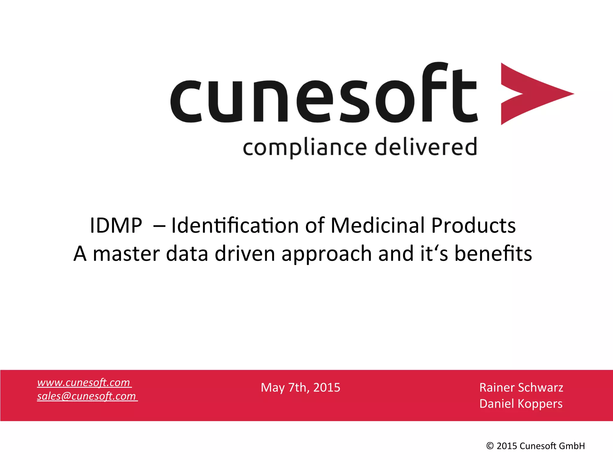www.cuneso).com	
  
sales@cuneso).com	
  
	
  
©	
  2015	
  Cuneso-	
  GmbH	
  
IDMP	
  	
  –	
  Iden8ﬁca8on	
  of	
  Medicinal	
  Products	
  
A	
  master	
  data	
  driven	
  approach	
  and	
  it‘s	
  beneﬁts	
  
	
  
Rainer	
  Schwarz	
  
Daniel	
  Koppers	
  
May	
  7th,	
  2015	
  
 