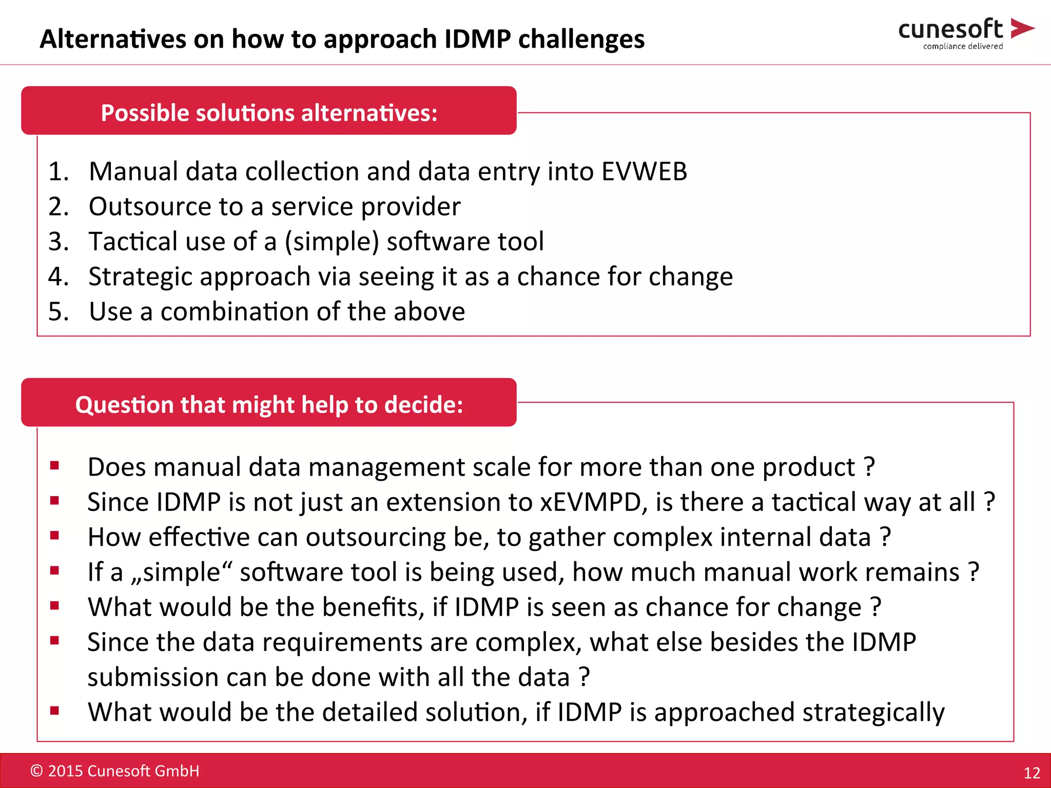 ©	
  2015	
  Cuneso-	
  GmbH	
   12	
  
Alterna<ves	
  on	
  how	
  to	
  approach	
  IDMP	
  challenges	
  
1.  Manual	
  data	
  collec8on	
  and	
  data	
  entry	
  into	
  EVWEB	
  
2.  Outsource	
  to	
  a	
  service	
  provider	
  
3.  Tac8cal	
  use	
  of	
  a	
  (simple)	
  so-ware	
  tool	
  
4.  Strategic	
  approach	
  via	
  seeing	
  it	
  as	
  a	
  chance	
  for	
  change	
  
5.  Use	
  a	
  combina8on	
  of	
  the	
  above	
  
§  Does	
  manual	
  data	
  management	
  scale	
  for	
  more	
  than	
  one	
  product	
  ?	
  
§  Since	
  IDMP	
  is	
  not	
  just	
  an	
  extension	
  to	
  xEVMPD,	
  is	
  there	
  a	
  tac8cal	
  way	
  at	
  all	
  ?	
  
§  How	
  eﬀec8ve	
  can	
  outsourcing	
  be,	
  to	
  gather	
  complex	
  internal	
  data	
  ?	
  
§  If	
  a	
  „simple“	
  so-ware	
  tool	
  is	
  being	
  used,	
  how	
  much	
  manual	
  work	
  remains	
  ?	
  
§  What	
  would	
  be	
  the	
  beneﬁts,	
  if	
  IDMP	
  is	
  seen	
  as	
  chance	
  for	
  change	
  ?	
  
§  Since	
  the	
  data	
  requirements	
  are	
  complex,	
  what	
  else	
  besides	
  the	
  IDMP	
  
submission	
  can	
  be	
  done	
  with	
  all	
  the	
  data	
  ?	
  
§  What	
  would	
  be	
  the	
  detailed	
  solu8on,	
  if	
  IDMP	
  is	
  approached	
  strategically	
  
Possible	
  solu<ons	
  alterna<ves:	
  
Ques<on	
  that	
  might	
  help	
  to	
  decide:	
  
 