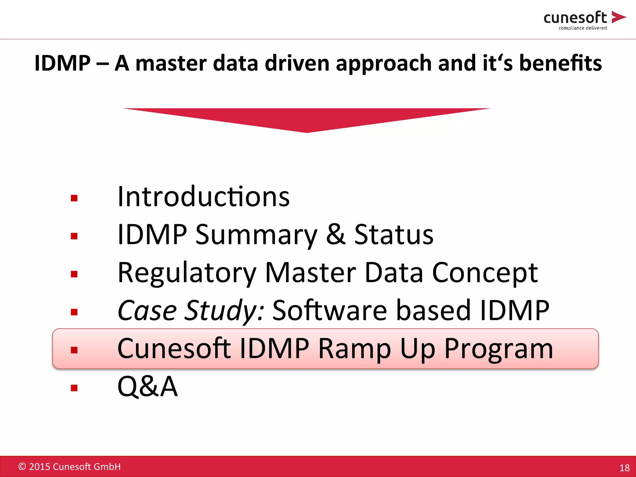 ©	
  2015	
  Cuneso-	
  GmbH	
   18	
  
IDMP	
  –	
  A	
  master	
  data	
  driven	
  approach	
  and	
  it‘s	
  beneﬁts	
  
§  Introduc8ons	
  
§  IDMP	
  Summary	
  &	
  Status	
  
§  Regulatory	
  Master	
  Data	
  Concept	
  
§  Case	
  Study:	
  So-ware	
  based	
  IDMP	
  
§  Cuneso-	
  IDMP	
  Ramp	
  Up	
  Program	
  
§  Q&A	
  
 