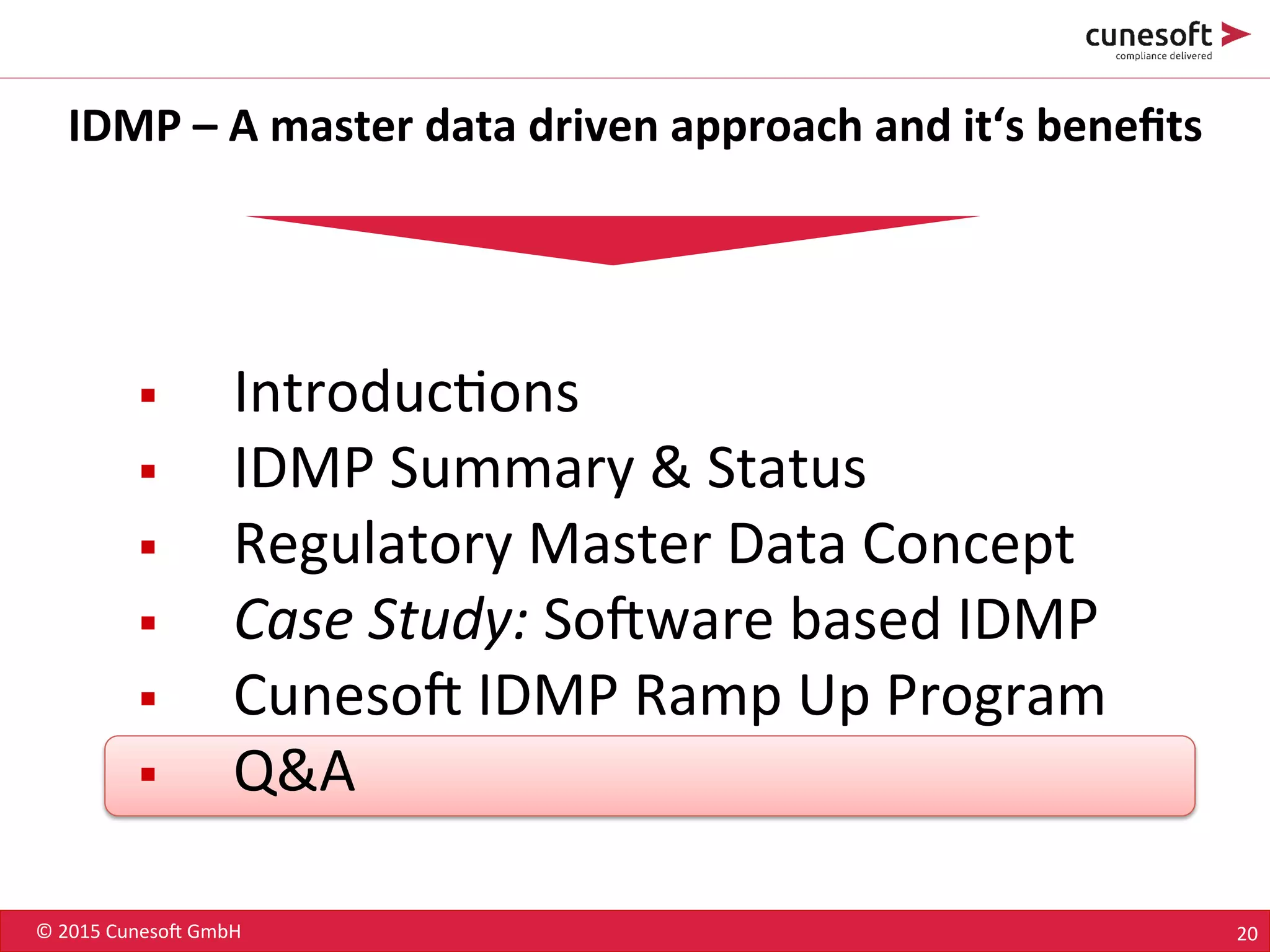 ©	
  2015	
  Cuneso-	
  GmbH	
   20	
  
IDMP	
  –	
  A	
  master	
  data	
  driven	
  approach	
  and	
  it‘s	
  beneﬁts	
  
§  Introduc8ons	
  
§  IDMP	
  Summary	
  &	
  Status	
  
§  Regulatory	
  Master	
  Data	
  Concept	
  
§  Case	
  Study:	
  So-ware	
  based	
  IDMP	
  
§  Cuneso-	
  IDMP	
  Ramp	
  Up	
  Program	
  
§  Q&A	
  
 