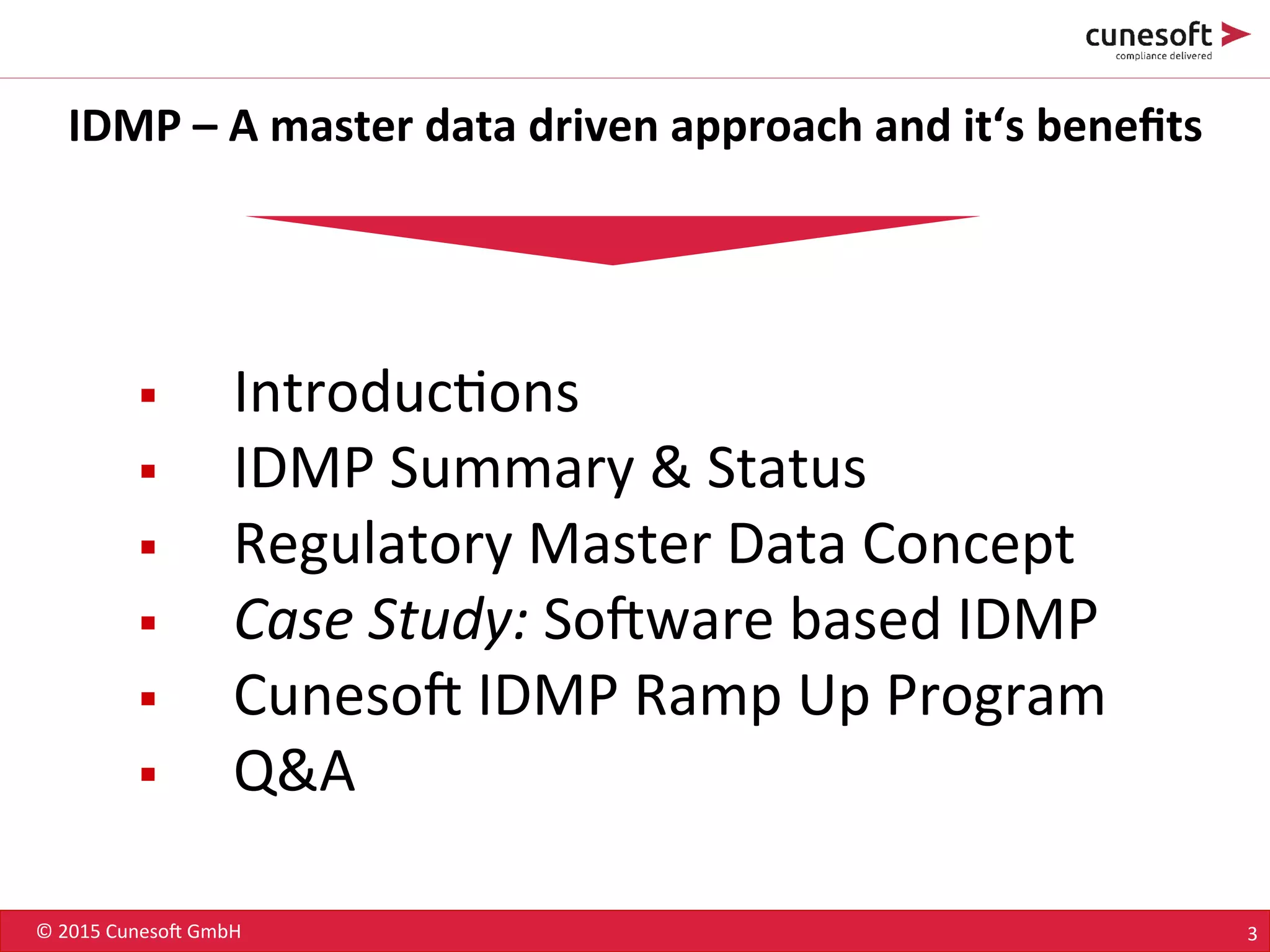 ©	
  2015	
  Cuneso-	
  GmbH	
   3	
  
IDMP	
  –	
  A	
  master	
  data	
  driven	
  approach	
  and	
  it‘s	
  beneﬁts	
  
§  Introduc8ons	
  
§  IDMP	
  Summary	
  &	
  Status	
  
§  Regulatory	
  Master	
  Data	
  Concept	
  
§  Case	
  Study:	
  So-ware	
  based	
  IDMP	
  
§  Cuneso-	
  IDMP	
  Ramp	
  Up	
  Program	
  
§  Q&A	
  
 