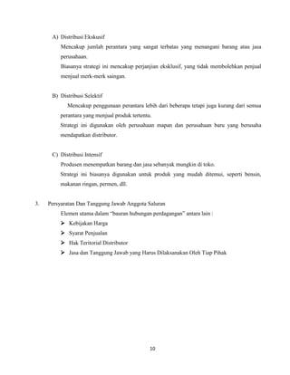 A) Distribusi Ekskusif
Mencakup jumlah perantara yang sangat terbatas yang menangani barang atau jasa
perusahaan.
Biasanya strategi ini mencakup perjanjian eksklusif, yang tidak membolehkan penjual
menjual merk-merk saingan.

B) Distribusi Selektif
Mencakup penggunaan perantara lebih dari beberapa tetapi juga kurang dari semua
perantara yang menjual produk tertentu.
Strategi ini digunakan oleh perusahaan mapan dan perusahaan baru yang berusaha
mendapatkan distributor.

C) Distribusi Intensif
Produsen menempatkan barang dan jasa sebanyak mungkin di toko.
Strategi ini biasanya digunakan untuk produk yang mudah ditemui, seperti bensin,
makanan ringan, permen, dll.

3.

Persyaratan Dan Tanggung Jawab Anggota Saluran
Elemen utama dalam “bauran hubungan perdagangan” antara lain :
 Kebijakan Harga
 Syarat Penjualan
 Hak Teritorial Distributor
 Jasa dan Tanggung Jawab yang Harus Dilaksanakan Oleh Tiap Pihak

10

 