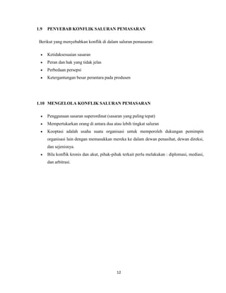 1.9

PENYEBAB KONFLIK SALURAN PEMASARAN

Berikut yang menyebabkan konflik di dalam saluran pemasaran:
Ketidaksesuaian sasaran
Peran dan hak yang tidak jelas
Perbedaan persepsi
Ketergantungan besar perantara pada produsen

1.10 MENGELOLA KONFLIK SALURAN PEMASARAN
Penggunaan sasaran superordinat (sasaran yang paling tepat)
Mempertukarkan orang di antara dua atau lebih tingkat saluran
Kooptasi adalah usaha suatu organisasi untuk memperoleh dukungan pemimpin
organisasi lain dengan memasukkan mereka ke dalam dewan penasihat, dewan direksi,
dan sejenisnya.
Bila konflik kronis dan akut, pihak-pihak terkait perlu melakukan : diplomasi, mediasi,
dan arbitrasi.

12

 