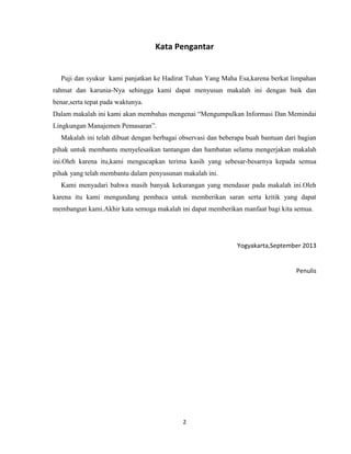 Kata Pengantar

Puji dan syukur kami panjatkan ke Hadirat Tuhan Yang Maha Esa,karena berkat limpahan
rahmat dan karunia-Nya sehingga kami dapat menyusun makalah ini dengan baik dan
benar,serta tepat pada waktunya.
Dalam makalah ini kami akan membahas mengenai “Mengumpulkan Informasi Dan Memindai
Lingkungan Manajemen Pemasaran”.
Makalah ini telah dibuat dengan berbagai observasi dan beberapa buah bantuan dari bagian
pihak untuk membantu menyelesaikan tantangan dan hambatan selama mengerjakan makalah
ini.Oleh karena itu,kami mengucapkan terima kasih yang sebesar-besarnya kepada semua
pihak yang telah membantu dalam penyusunan makalah ini.
Kami menyadari bahwa masih banyak kekurangan yang mendasar pada makalah ini.Oleh
karena itu kami mengundang pembaca untuk memberikan saran serta kritik yang dapat
membangun kami.Akhir kata semoga makalah ini dapat memberikan manfaat bagi kita semua.

Yogyakarta,September 2013

Penulis

2

 