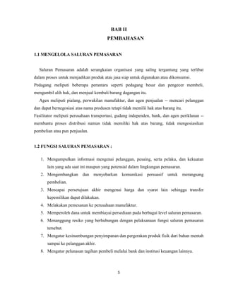 BAB II
PEMBAHASAN
1.1 MENGELOLA SALURAN PEMASARAN

Saluran Pemasaran adalah serangkaian organisasi yang saling tergantung yang terlibat
dalam proses untuk menjadikan produk atau jasa siap untuk digunakan atau dikonsumsi.
Pedagang meliputi beberapa perantara seperti pedagang besar dan pengecer membeli,
mengambil alih hak, dan menjual kembali barang dagangan itu.
Agen meliputi pialang, perwakilan manufaktur, dan agen penjualan -- mencari pelanggan
dan dapat bernegosiasi atas nama produsen tetapi tidak memilii hak atas barang itu.
Fasilitator meliputi perusahaan transportasi, gudang independen, bank, dan agen periklanan -membantu proses distribusi namun tidak memiliki hak atas barang, tidak mengosiasikan
pembelian atau pun penjualan.

1.2 FUNGSI SALURAN PEMASARAN :
1. Mengumpulkan informasi mengenai pelanggan, pesaing, serta pelaku, dan kekuatan
lain yang ada saat ini maupun yang potensial dalam lingkungan pemasaran.
2. Mengembangkan

dan

menyebarkan

komunikasi

persuasif

untuk

merangsang

pembelian.
3. Mencapai persetujuan akhir mengenai harga dan syarat lain sehingga transfer
kepemilikan dapat dilakukan.
4. Melakukan pemesanan ke perusahaan manufaktur.
5. Memperoleh dana untuk membiayai persediaan pada berbagai level saluran pemasaran.
6. Menanggung resiko yang berhubungan dengan pelaksanaan fungsi saluran pemasaran
tersebut.
7. Mengatur kesinambungan penyimpanan dan pergerakan produk fisik dari bahan mentah
sampai ke pelanggan akhir.
8. Mengatur pelunasan tagihan pembeli melalui bank dan institusi keuangan lainnya.

5

 