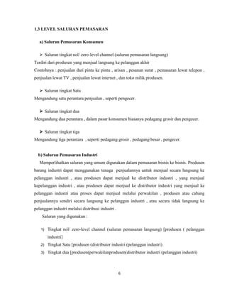 1.3 LEVEL SALURAN PEMASARAN
a) Saluran Pemasaran Konsumen
 Saluran tingkat nol/ zero-level channel (saluran pemasaran langsung)
Terdiri dari produsen yang menjual langsung ke pelanggan akhir
Contohnya : penjualan dari pintu ke pintu , arisan , pesanan surat , pemasaran lewat telepon ,
penjualan lewat TV , penjualan lewat internet , dan toko milik produsen.
 Saluran tingkat Satu
Mengandung satu perantara penjualan , seperti pengecer.
 Saluran tingkat dua
Mengandung dua perantara , dalam pasar konsumen biasanya pedagang grosir dan pengecer.
 Saluran tingkat tiga
Mengandung tiga perantara , seperti pedagang grosir , pedagang besar , pengecer.

b) Saluran Pemasaran Industri
Memperlihatkan saluran yang umum digunakan dalam pemasaran bisnis ke bisnis. Produsen
barang industri dapat menggunakan tenaga penjualannya untuk menjual secara langsung ke
pelanggan industri , atau produsen dapat menjual ke distributor industri , yang menjual
kepelanggan industri , atau produsen dapat menjual ke distributor industri yang menjual ke
pelanggan industri atau proses dapat menjual melalui perwakilan , produsen atau cabang
penjualannya sendiri secara langsung ke pelanggan industri , atau secara tidak langsung ke
pelanggan industri melalui distribusi industri .
Saluran yang digunakan :
1)

Tingkat nol/ zero-level channel (saluran pemasaran langsung) [produsen ( pelanggan
industri]

2)

Tingkat Satu [produsen (distributor industri (pelanggan industri)

3)

Tingkat dua [produsen(perwakilanprodusen(distributor industri (pelanggan industri)

6

 