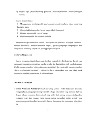 4)

Tingkat tiga [produsen(cabang penjualan produsen(distributor industri(pelanggan
industri]

Saluran aliran terbalik :
1.

Mengggunakan kembali produk atau kemasan (seperti tong berisi bahan kimia yang

dapat diisi ulang)
2. Memperbaiki ulang produk (seperti papan sirkuit / komputer)
3. Mendaur ulang produk (seperti kertas)
4. Memebuang produk dan kemasan (limbah)

Yang termasuk perantara aliran terbalik : pusat penukaran produsen , kelompok komunitas ,
perantara tradisional : perantara minuman ringan , spesialis pengumpul sampah,pusat daur
ulang, broker daur ulang sampah dan gudang pemprosesan pusat.

c) Saluran Tingkat Jasa

Saluran pemasaran tidak terbatas pada distribusi barang fisik . Produsen jasa dan ide juga
menghadapi masalah memebuat jasa mereka tersedia dan dapat diakses oleh populasi sasaran.
Sekolah menggembangkan “sistem diseminasi pendidikan” dan rumah sakit menggembangkan
“sistem penghantaran kesehatan” . Institusi ini harus menemukan agen dan lokasi untuk
menjangkau populasi yang tersebar di sebuah wilayah.

1.4 SISTEM SALURAN
1. Sistem Pemasaran Vertikal (Vertical Marketing System – VMS) terdiri dari produsen,
pedagang besar, dan pengecer yang bertindak sebagai satu sistem yang menyatu. Berbeda
dengan saluran pemasaran konvensional yang terdiri dari seorang produsen independen,
pedagang besar, dan pengecer yang masing-masing merupakan entitas terpisah yang
sasarannya memaksimumkan laba sendiri, bahkan jika sasaran itu mengurangi laba sistem
itu
7

 