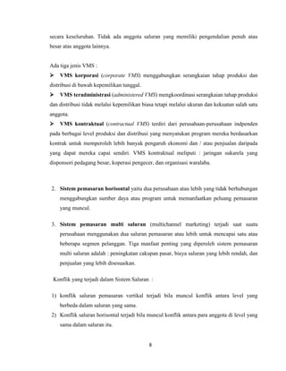 secara keseluruhan. Tidak ada anggota saluran yang memiliki pengendalian penuh atau
besar atas anggota lainnya.

Ada tiga jenis VMS :


VMS korporasi (corporate VMS) menggabungkan serangkaian tahap produksi dan

distribusi di bawah kepemilikan tunggal.


VMS teradministrasi (administered VMS) mengkoordinasi serangkaian tahap produksi

dan distribusi tidak melalui kepemilikan biasa tetapi melalui ukuran dan kekuatan salah satu
anggota.


VMS kontraktual (contractual VMS) terdiri dari perusahaan-perusahaan indpenden

pada berbagai level produksi dan distribusi yang menyatukan program mereka berdasarkan
kontrak untuk memperoleh lebih banyak pengaruh ekonomi dan / atau penjualan daripada
yang dapat mereka capai sendiri. VMS kontraktual meliputi : jaringan sukarela yang
disponsori pedagang besar, koperasi pengecer, dan organisasi waralaba.

2. Sistem pemasaran horisontal yaitu dua perusahaan atau lebih yang tidak berhubungan
menggabungkan sumber daya atau program untuk memanfaatkan peluang pemasaran
yang muncul.
3. Sistem pemasaran multi saluran (multichannel marketing) terjadi saat suatu
perusahaan menggunakan dua saluran pemasaran atau lebih untuk mencapai satu atau
beberapa segmen pelanggan. Tiga manfaat penting yang diperoleh sistem pemasaran
multi saluran adalah : peningkatan cakupan pasar, biaya saluran yang lebih rendah, dan
penjualan yang lebih disesuaikan.
Konflik yang terjadi dalam Sistem Saluran :
1) konflik saluran pemasaran vertikal terjadi bila muncul konflik antara level yang
berbeda dalam saluran yang sama.
2) Konflik saluran horisontal terjadi bila muncul konflik antara para anggota di level yang
sama dalam saluran itu.

8

 