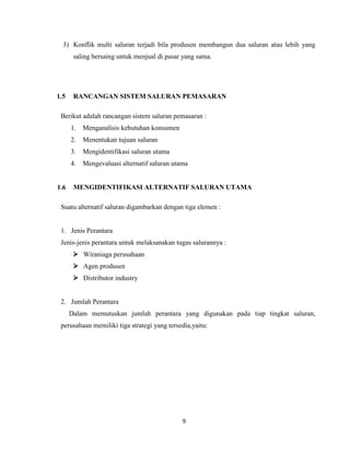 3) Konflik multi saluran terjadi bila produsen membangun dua saluran atau lebih yang
saling bersaing untuk menjual di pasar yang sama.

1.5

RANCANGAN SISTEM SALURAN PEMASARAN

Berikut adalah rancangan sistem saluran pemasaran :
1. Menganalisis kebutuhan konsumen
2. Menentukan tujuan saluran
3. Mengidentifikasi saluran utama
4. Mengevaluasi alternatif saluran utama

1.6

MENGIDENTIFIKASI ALTERNATIF SALURAN UTAMA

Suatu alternatif saluran digambarkan dengan tiga elemen :

1. Jenis Perantara
Jenis-jenis perantara untuk melaksanakan tugas salurannya :
 Wiraniaga perusahaan
 Agen produsen
 Distributor industry

2. Jumlah Perantara
Dalam memutuskan jumlah perantara yang digunakan pada tiap tingkat saluran,
perusahaan memiliki tiga strategi yang tersedia,yaitu:

9

 