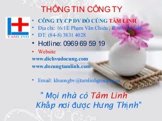 THÔNG TIN CÔNG TY
• CÔNG TY CP DV ĐỒ CÚNG TÂM LINH
• Địa chỉ: 16/1E Phạm Văn Chiêu , P. 09, Gò Vấp.
• ĐT: (84-8) 3831 4028
• Hotline: 0969 69 59 19
• Website
www.dichvudocung.com
www.docungtamlinh.com
• Email: khuongbv@tamlinhgroup.com
" M i nhà cóọ Tâm Linh
Kh p n i c H ng Th nh"ắ ơ đượ ư ị
 