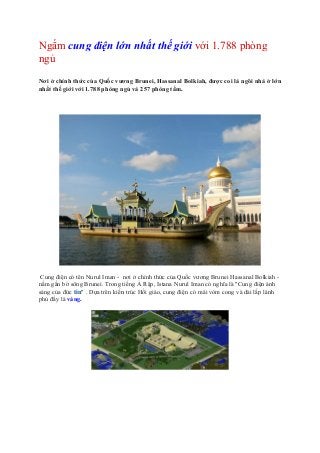 Ngắm cung điện lớn nhất thế giới với 1.788 phòng
ngủ
Nơi ở chính thức của Quốc vương Brunei, Hassanal Bolkiah, được coi là ngôi nhà ở lớn
nhất thế giới với 1.788 phòng ngủ và 257 phòng tắm.
Cung điện có tên Nurul Iman - nơi ở chính thức của Quốc vương Brunei Hassanal Bolkiah -
nằm gần bờ sông Brunei. Trong tiếng Ả Rập, Istana Nurul Iman có nghĩa là "Cung điện ánh
sáng của đức tin" . Dựa trên kiến trúc Hồi giáo, cung điện có mái vòm cong và dài lấp lánh
phủ đầy lá vàng.
 