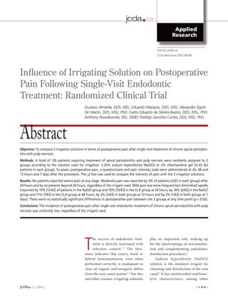 jcda                 ca
                                                                           ESSENTIAL DENTAL KNOWLEDGE



                                                                           Published by
                                                                           The Canadian Dental Association
                                                                                                                           Applied
                                                                                                                          Research
                                                                          jadc
                                                                           DES CONNAISSANCES
                                                                           DENTAIRES INDISPENSABLES
                                                                                                           Cite this article as:
                                                                           Publié par
                                                                                                           J Can Dent Assoc 2010;76:aXXX
                                                                           l’Association dentaire canadienne                2012;78:c84




Influence of Irrigating Solution on Postoperative
Pain Following Single-Visit Endodontic
Treatment: Randomized Clinical Trial
                                             Gustavo Almeida, DDS, MSc; Eduardo Marques, DDS, MSc; Alexandre Sigrist
                                             De Martin, DDS, MSc, PhD; Carlos Eduardo da Silveira Bueno, DDS, MSc, PhD;
                                             Anthony Nowakowski, BSc, DMD; Rodrigo Sanches Cunha, DDS, MSc, PhD




Abstract
Objective: To compare 2 irrigation solutions in terms of postoperative pain after single-visit treatment of chronic apical periodon-
titis with pulp necrosis.
Methods: A total of 126 patients requiring treatment of apical periodontitis and pulp necrosis were randomly assigned to 2
groups according to the solution used for irrigation: 5.25% sodium hypochlorite (NaOCl) or 2% chlorhexidine gel (CLX) (63
patients in each group). To assess postoperative pain, a questionnaire and pain intensity scale were administered at 24, 48 and
72 hours and 7 days after the procedure. The χ2 test was used to compare the intensity of pain with the 2 irrigation solutions.
Results: No patients reported severe pain at any stage. Moderate pain was reported by 3% of patients (2/63 in each group) after
24 hours and by no patients beyond 24 hours, regardless of the irrigant used. Mild pain was more frequent but diminished rapidly
(reported by 19% [12/63] of patients in the NaOCl group and 16% [10/63] in the CLX group at 24 hours, by 10% [6/63] in the NaOCl
group and 11% [7/63] in the CLX group at 48 hours, by 3% [2/63] in both groups at 72 hours and by 2% [1/63] in both groups at 7
days). There were no statistically significant differences in postoperative pain between the 2 groups at any time point (p > 0.05).
Conclusions: The incidence of postoperative pain after single-visit endodontic treatment of chronic apical periodontitis with pulp
necrosis was uniformly low, regardless of the irrigant used.




                                             T
                                                  he success of endodontic treat-                  play an important role, making up
                                                  ment is directly associated with                 for the shortcomings of instrumenta-
                                                  infection control.1-5 The liter-                 tion and complementing endodontic
                                             ature indicates that rotary, hand or                  disinfection procedures.8
                                             hybrid instrumentation, even when                         Sodium hypochlorite (NaOCl)
                                             performed correctly, is inadequate to                 solution is the standard irrigant for
                                             clear all organic and inorganic debris                cleansing and disinfection of the root
                                             from the root canal system.6-8 For this               canal. 3 It has antimicrobial and histo-
                                             and other reasons, irrigating solutions               lytic characteristics, among other

jcda               ca | 2012 | 	
ESSENTIAL DENTAL KNOWLEDGE
                                                                                                                                           • 1 of 6 •
Published by
The Canadian Dental Association




jcdaf               ca
 