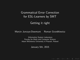 Grammatical Error Correction
for ESL-Learners by SMT
Getting it right
Marcin Junczys-Dowmunt Roman Grundkiewicz
Information System Laboratory
Faculty for Math and Computer Science
Adam Mickiewicz University in Pozna´n, Poland
January 5th, 2015
 