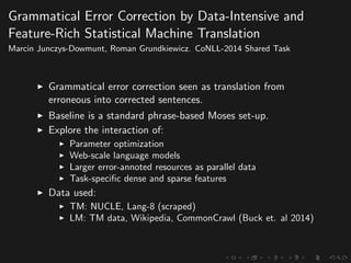 Grammatical Error Correction by Data-Intensive and
Feature-Rich Statistical Machine Translation
Marcin Junczys-Dowmunt, Roman Grundkiewicz. CoNLL-2014 Shared Task
Grammatical error correction seen as translation from
erroneous into corrected sentences.
Baseline is a standard phrase-based Moses set-up.
Explore the interaction of:
Parameter optimization
Web-scale language models
Larger error-annoted resources as parallel data
Task-speciﬁc dense and sparse features
Data used:
TM: NUCLE, Lang-8 (scraped)
LM: TM data, Wikipedia, CommonCrawl (Buck et. al 2014)
 