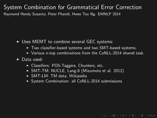 System Combination for Grammatical Error Correction
Raymond Hendy Susanto, Peter Phandi, Hwee Tou Ng. EMNLP 2014
Uses MEMT to combine several GEC systems:
Two classiﬁer-based systems and two SMT-based systems.
Various n-top combinations from the CoNLL-2014 shared task.
Data used:
Classiﬁers: POS-Taggers, Chunkers, etc.
SMT-TM: NUCLE, Lang-8 (Mizumoto et al. 2012)
SMT-LM: TM data, Wikipedia
System Combination: all CoNLL-2014 submissions
 