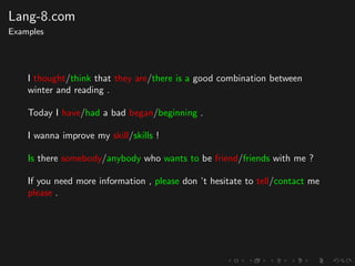 Lang-8.com
Examples
I thought/think that they are/there is a good combination between
winter and reading .
Today I have/had a bad began/beginning .
I wanna improve my skill/skills !
Is there somebody/anybody who wants to be friend/friends with me ?
If you need more information , please don ’t hesitate to tell/contact me
please .
 