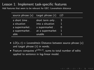 Lesson 1: Implement task-speciﬁc features
Add features that seem to be relevant for GEC: Levenshtein distance
source phrase (s) target phrase (t) LD
a short time . short term only . 3
a situation into a situation 1
a supermarket . a supermarket . 0
a supermarket . at a supermarket 1
able unable 1
LD(s, t) ≡ Levenshtein Distance between source phrase (s)
and target phrase (t) in words;
Feature computes eLD(s,t), sums to total number of edits
applied to sentence in log-linear model.
 