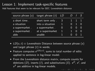 Lesson 1: Implement task-speciﬁc features
Add features that seem to be relevant for GEC: Levenshtein distance
source phrase (s) target phrase (t) LD D I S
a short time . short term only . 3 1 1 1
a situation into a situation 1 0 1 0
a supermarket . a supermarket . 0 0 0 0
a supermarket . at a supermarket 1 1 0 0
able unable 1 0 0 1
LD(s, t) ≡ Levenshtein Distance between source phrase (s)
and target phrase (t) in words;
Feature computes eLD(s,t), sums to total number of edits
applied to sentence in log-linear model.
From the Levenshtein distance matrix, compute counts for
deletions (D), inserts (I), and substitutions (S). eD, eI , and
eS are additive in log-linear models.
 