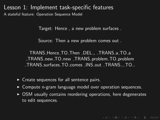 Lesson 1: Implement task-speciﬁc features
A stateful feature: Operation Sequence Model
Target: Hence , a new problem surfaces .
Source: Then a new problem comes out .
TRANS Hence TO Then DEL , TRANS a TO a
TRANS new TO new TRANS problem TO problem
TRANS surfaces TO comes INS out TRANS . TO .
Create sequences for all sentence pairs.
Compute n-gram language model over operation sequences.
OSM usually contains reordering operations, here degenerates
to edit sequences.
 