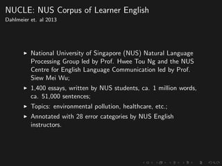 NUCLE: NUS Corpus of Learner English
Dahlmeier et. al 2013
National University of Singapore (NUS) Natural Language
Processing Group led by Prof. Hwee Tou Ng and the NUS
Centre for English Language Communication led by Prof.
Siew Mei Wu;
1,400 essays, written by NUS students, ca. 1 million words,
ca. 51,000 sentences;
Topics: environmental pollution, healthcare, etc.;
Annotated with 28 error categories by NUS English
instructors.
 