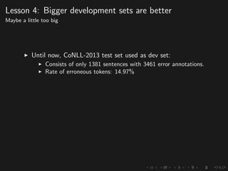 Lesson 4: Bigger development sets are better
Maybe a little too big
Until now, CoNLL-2013 test set used as dev set:
Consists of only 1381 sentences with 3461 error annotations.
Rate of erroneous tokens: 14.97%
 