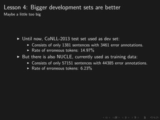 Lesson 4: Bigger development sets are better
Maybe a little too big
Until now, CoNLL-2013 test set used as dev set:
Consists of only 1381 sentences with 3461 error annotations.
Rate of erroneous tokens: 14.97%
But there is also NUCLE, currently used as training data:
Consists of only 57151 sentences with 44385 error annotations.
Rate of erroneous tokens: 6.23%
 
