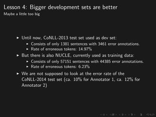 Lesson 4: Bigger development sets are better
Maybe a little too big
Until now, CoNLL-2013 test set used as dev set:
Consists of only 1381 sentences with 3461 error annotations.
Rate of erroneous tokens: 14.97%
But there is also NUCLE, currently used as training data:
Consists of only 57151 sentences with 44385 error annotations.
Rate of erroneous tokens: 6.23%
We are not supposed to look at the error rate of the
CoNLL-2014 test set (ca. 10% for Annotator 1, ca. 12% for
Annotator 2)
 