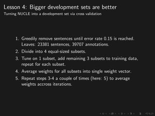 Lesson 4: Bigger development sets are better
Turning NUCLE into a development set via cross validation
1. Greedily remove sentences until error rate 0.15 is reached.
Leaves: 23381 sentences, 39707 annotations.
2. Divide into 4 equal-sized subsets.
3. Tune on 1 subset, add remaining 3 subsets to training data,
repeat for each subset.
4. Average weights for all subsets into single weight vector.
5. Repeat steps 3-4 a couple of times (here: 5) to average
weights accross iterations.
 