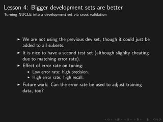 Lesson 4: Bigger development sets are better
Turning NUCLE into a development set via cross validation
We are not using the previous dev set, though it could just be
added to all subsets.
It is nice to have a second test set (although slighlty cheating
due to matching error rate).
Eﬀect of error rate on tuning:
Low error rate: high precision.
High error rate: high recall.
Future work: Can the error rate be used to adjust training
data, too?
 