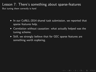 Lesson 7: There’s something about sparse-features
But tuning them correctly is hard
In our CoNLL-2014 shared task submission, we reported that
sparse features help.
Correlation without causation: what actually helped was the
tuning scheme.
Still, we strongly believe that for GEC sparse features are
something worth exploring.
 