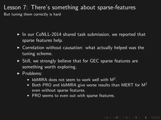 Lesson 7: There’s something about sparse-features
But tuning them correctly is hard
In our CoNLL-2014 shared task submission, we reported that
sparse features help.
Correlation without causation: what actually helped was the
tuning scheme.
Still, we strongly believe that for GEC sparse features are
something worth exploring.
Problems:
kbMIRA does not seem to work well with M2
.
Both PRO and kbMIRA give worse results than MERT for M2
even without sparse features.
PRO seems to even out with sparse features.
 