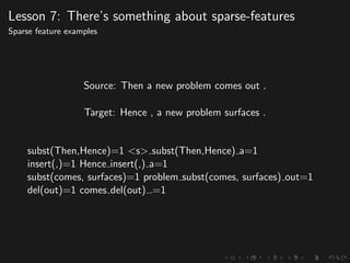 Lesson 7: There’s something about sparse-features
Sparse feature examples
Source: Then a new problem comes out .
Target: Hence , a new problem surfaces .
subst(Then,Hence)=1 <s> subst(Then,Hence) a=1
insert(,)=1 Hence insert(,) a=1
subst(comes, surfaces)=1 problem subst(comes, surfaces) out=1
del(out)=1 comes del(out) .=1
 