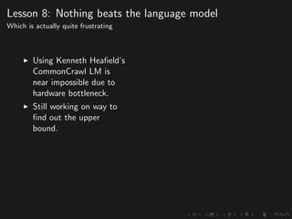 Lesson 8: Nothing beats the language model
Which is actually quite frustrating
Using Kenneth Heaﬁeld’s
CommonCrawl LM is
near impossible due to
hardware bottleneck.
Still working on way to
ﬁnd out the upper
bound.
 