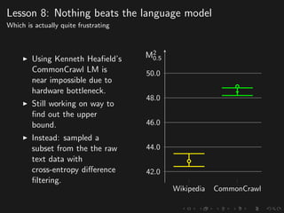 Lesson 8: Nothing beats the language model
Which is actually quite frustrating
Using Kenneth Heaﬁeld’s
CommonCrawl LM is
near impossible due to
hardware bottleneck.
Still working on way to
ﬁnd out the upper
bound.
Instead: sampled a
subset from the the raw
text data with
cross-entropy diﬀerence
ﬁltering.
Wikipedia CommonCrawl
42.0
44.0
46.0
48.0
50.0
M2
0.5
 