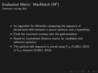 Evaluation Metric: MaxMatch (M2
)
Dahlmeier and Ng 2012
An algorithm for eﬃciently computing the sequence of
phrase-level edits between a source sentence and a hypothesis.
Finds the maximum overlap with the gold-standard.
Based on Levenshtein distance matrix for candidate and
reference sentence.
The optimal edit sequence is scored using F1.0 (CoNLL 2013)
or F0.5 measure (CoNLL 2014).
 