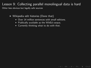 Lesson 9: Collecting parallel monolingual data is hard
Other less obvious but legally safe sources
Wikipedia edit histories (Done that)
Over 14 million sentences with small editions.
Publically available as the WikEd corpus.
Currently thinking what to do with that.
 