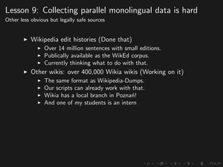 Lesson 9: Collecting parallel monolingual data is hard
Other less obvious but legally safe sources
Wikipedia edit histories (Done that)
Over 14 million sentences with small editions.
Publically available as the WikEd corpus.
Currently thinking what to do with that.
Other wikis: over 400,000 Wikia wikis (Working on it)
The same format as Wikipedia-Dumps.
Our scripts can already work with that.
Wikia has a local branch in Pozna´n!
And one of my students is an intern
 