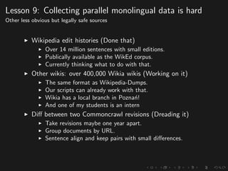 Lesson 9: Collecting parallel monolingual data is hard
Other less obvious but legally safe sources
Wikipedia edit histories (Done that)
Over 14 million sentences with small editions.
Publically available as the WikEd corpus.
Currently thinking what to do with that.
Other wikis: over 400,000 Wikia wikis (Working on it)
The same format as Wikipedia-Dumps.
Our scripts can already work with that.
Wikia has a local branch in Pozna´n!
And one of my students is an intern
Diﬀ between two Commoncrawl revisions (Dreading it)
Take revisions maybe one year apart.
Group documents by URL.
Sentence align and keep pairs with small diﬀerences.
 